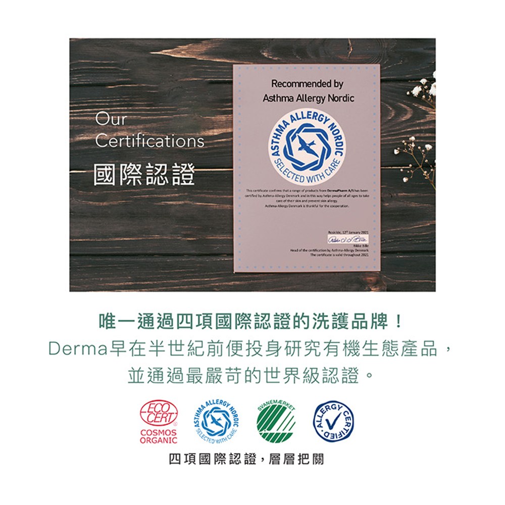 國際認證 唯一通過四項國際認證的洗護品牌 Derma早在半世紀前便投身研究有機生態產品, 並通過最嚴苛的世界級認證。 四項國際認證,層層把關 