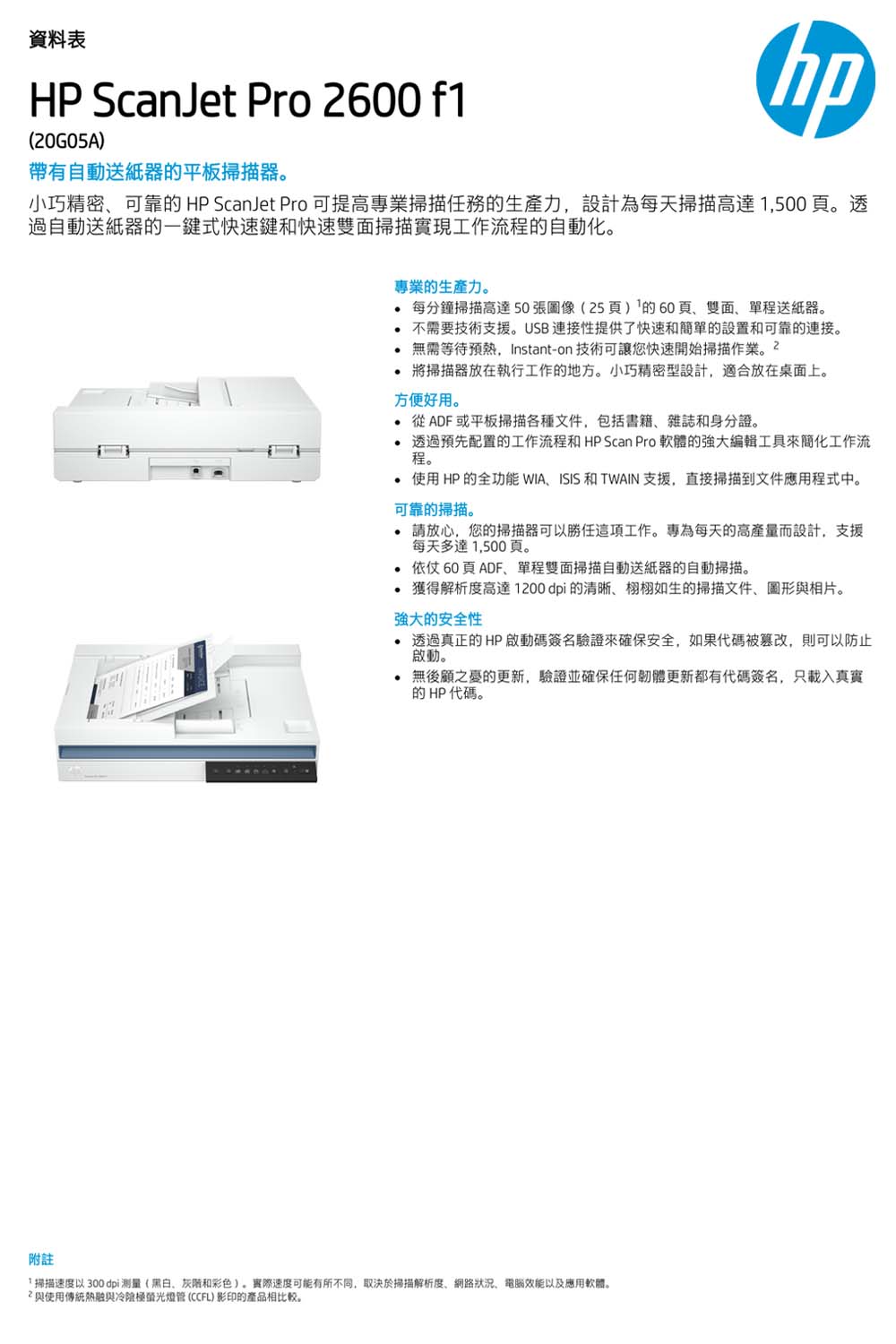 資料表HP ScanJet Pro 2600 f1(20G05A)帶有自動送紙器平板掃描器hp小巧精密可靠的 HP ScanJet Pro 可提高專業掃描任務的生產力設計為每天掃描高達1,500。透過自動送紙器的一鍵式快速鍵和快速雙面掃描實現工作流程的自動化。專業的生產力。每分鐘掃描高達 50張圖像(25頁)的60頁雙面單程送紙器。不需要技術支援。USB連接性提供了快速和簡單的設置和可靠的連接。無需等待預熱,Instant-on 技術可讓您快速開始掃描作業將掃描器放在執行工作的地方。小巧精密型設計,放在桌面上。方便好用。從ADF或平板掃描各種文件,包括書籍雜誌和身份證。透過預先配置的工作流程和 HP Scan Pro 軟體的強大編輯工具來簡化工作流程。附註使用HP的全功能 WIAISIS 和 TWAIN 支援,直接掃描到文件應用程式中。可靠的掃描。請放心,您的掃描器可以勝任這項工作。專為每天的高產量而設計,支援每天多達1,500頁。依仗60頁ADF單程雙面掃描自動送紙器的自動掃描。 獲得解析度高達1200dpi的清晰、栩栩如生的掃描文件、圖形與相片。強大的安全性透過真正的HP 啟動碼簽名驗證來確保安全,如果代碼被篡改,則可以防止啟動。 無後顧之憂的更新,驗證並確保任何韌體更新都有代碼簽名,只載入真實的HP代碼。「掃描速度以 300 dpi测量(黑白、和彩色)。實際速度可能有所不同,取決於掃描解析度、網路狀況、電腦效能以及應用軟體。與使用傳統熱融與冷管(CCFL)影印的產品相比較。